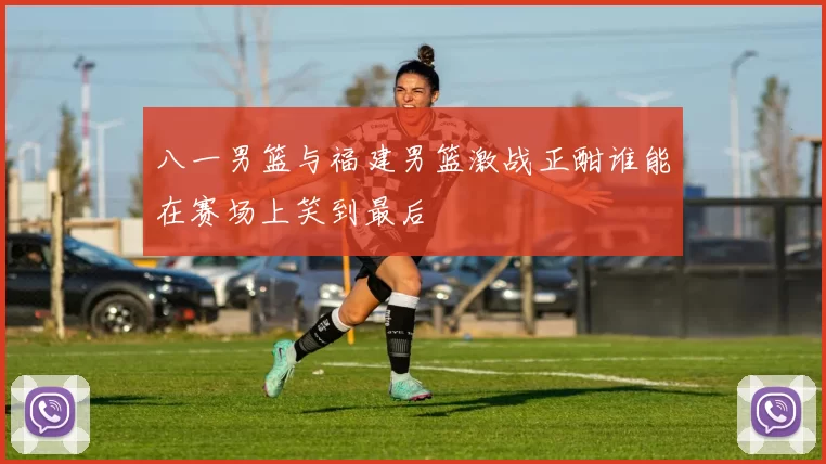 八一男篮与福建男篮激战正酣谁能在赛场上笑到最后