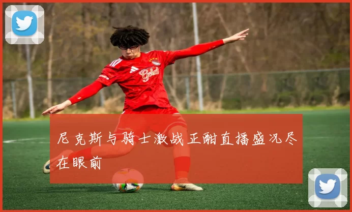 尼克斯与骑士激战正酣直播盛况尽在眼前