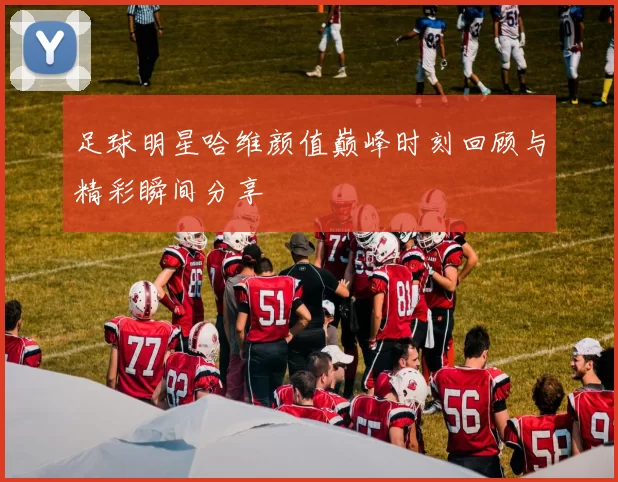 足球明星哈维颜值巅峰时刻回顾与精彩瞬间分享