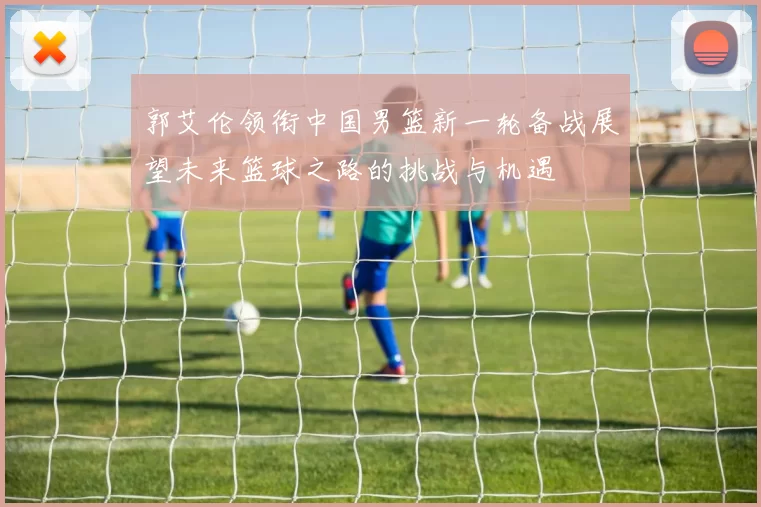 郭艾伦领衔中国男篮新一轮备战展望未来篮球之路的挑战与机遇