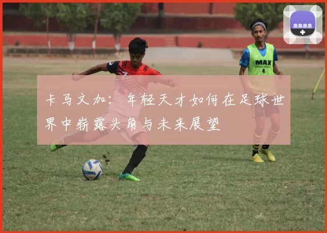 卡马文加：年轻天才如何在足球世界中崭露头角与未来展望