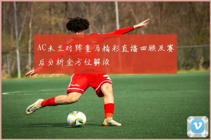 AC米兰对阵皇马精彩直播回顾及赛后分析全方位解读