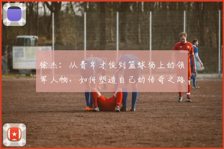 徐杰：从青年才俊到篮球场上的领军人物，如何塑造自己的传奇之路