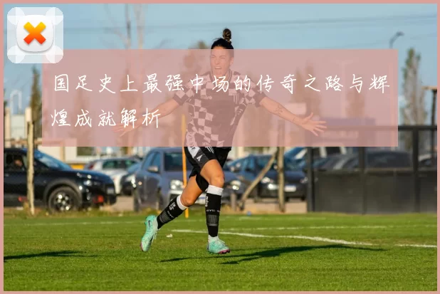 国足史上最强中场的传奇之路与辉煌成就解析