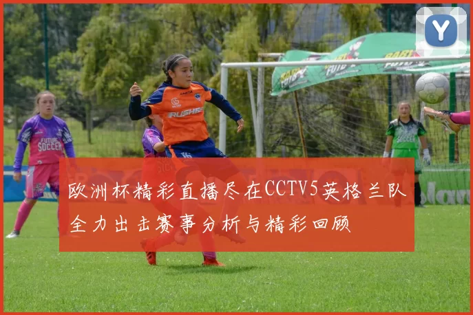 欧洲杯精彩直播尽在CCTV5英格兰队全力出击赛事分析与精彩回顾
